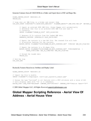 Global Mapper User's Manual
Global Mapper Scripting Reference - Aerial View Of Address - Aerial House View 234
Generate Contours from all USGS DEMs in a Folder and Export them to DXF and Shape files
GLOBAL_MAPPER_SCRIPT VERSION=1.00
UNLOAD_ALL
// Loop over all DEM files in a folder and convert them
DIR_LOOP_START DIRECTORY="C:DATASDTS_DEM24K" FILENAME_MASKS="*.DEM.STDS.TAR.GZ" RECURSE_D
// Import an archived SDTS DEM file. Global Mapper will automatically
// determine that this is an archived SDTS DEM file and load it
// correctly.
IMPORT FILENAME="%FNAME_W_DIR%" ANTI_ALIAS=YES
// Generate 50 ft contours from the loaded DEM data.
GENERATE_CONTOURS INTERVAL=50 ELEV_UNITS=FEET
// Export the contours to a new DXF file. The created file will have
// 3D polyline features for the contours.
EXPORT_VECTOR FILENAME="%DIR%%FNAME_WO_EXT%_CONTOURS.DXF" TYPE=DXF GEN_PRJ_FILE=YES
// Export the contours to a 3D shape file.
EXPORT_VECTOR FILENAME="%DIR%%FNAME_WO_EXT%_CONTOURS.SHP" TYPE=SHAPEFILE 
SHAPE_TYPE=LINES GEN_3D_LINES=YES GEN_PRJ_FILE=YES
// Unload the loaded data
UNLOAD_ALL
// End the loop
DIR_LOOP_END
Reclassify Features Based on an Attribute and Display Label
GLOBAL_MAPPER_SCRIPT VERSION=1.00
// Import the file to modify
IMPORT FILENAME="C:Tempexport testtiger_wyandotte_sample.gmp"
// Assign the type "railroad" to all features with a CFCC attribute with a value of A41
// and a display label with '74' in it somewhere.
ASSIGN_TYPE LINE_TYPE="RAILROAD" COMPARE_STR="CFCC=A41" COMPARE_STR="<Feature Name>=*74*"
© 2009 Global Mappper LLC, All Rights Reserved support@globalmapper.com
Global Mapper Scripting Reference - Aerial View Of
Address - Aerial House View
 