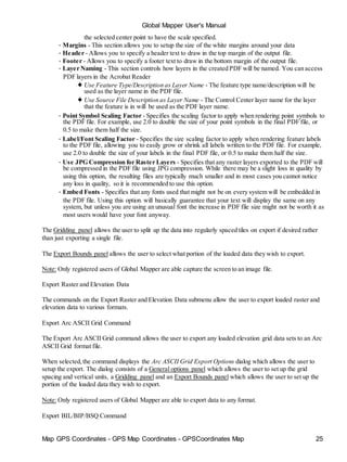 Map GPS Coordinates - GPS Map Coordinates - GPSCoordinates Map 25
Global Mapper User's Manual
the selected center point to have the scale specified.
• Margins - This section allows you to setup the size of the white margins around your data
• Header - Allows you to specify a header text to draw in the top margin of the output file.
• Footer - Allows you to specify a footer text to draw in the bottom margin of the output file.
• Layer Naming - This section controls how layers in the created PDF will be named. You can access
PDF layers in the Acrobat Reader
♦ Use Feature Type/Description as Layer Name - The feature type name/description will be
used as the layer name in the PDF file.
♦ Use Source File Description as Layer Name - The Control Center layer name for the layer
that the feature is in will be used as the PDF layer name.
• Point Symbol Scaling Factor - Specifies the scaling factor to apply when rendering point symbols to
the PDF file. For example, use 2.0 to double the size of your point symbols in the final PDF file, or
0.5 to make them half the size.
• Label/Font Scaling Factor - Specifies the size scaling factor to apply when rendering feature labels
to the PDF file, allowing you to easily grow or shrink all labels written to the PDF file. For example,
use 2.0 to double the size of your labels in the final PDF file, or 0.5 to make them half the size.
• Use JPG Compression for Raster Layers - Specifies that any raster layers exported to the PDF will
be compressed in the PDF file using JPG compression. While there may be a slight loss in quality by
using this option, the resulting files are typically much smaller and in most cases you cannot notice
any loss in quality, so it is recommended to use this option.
• Embed Fonts - Specifies that any fonts used that might not be on every system will be embedded in
the PDF file. Using this option will basically guarantee that your text will display the same on any
system, but unless you are using an unusual font the increase in PDF file size might not be worth it as
most users would have your font anyway.
The Gridding panel allows the user to split up the data into regularly spaced tiles on export if desired rather
than just exporting a single file.
The Export Bounds panel allows the user to select what portion of the loaded data they wish to export.
Note: Only registered users of Global Mapper are able capture the screen to an image file.
Export Raster and Elevation Data
The commands on the Export Raster and Elevation Data submenu allow the user to export loaded raster and
elevation data to various formats.
Export Arc ASCII Grid Command
The Export Arc ASCII Grid command allows the user to export any loaded elevation grid data sets to an Arc
ASCII Grid format file.
When selected,the command displays the Arc ASCII Grid Export Options dialog which allows the user to
setup the export. The dialog consists of a General options panel which allows the user to set up the grid
spacing and vertical units, a Gridding panel and an Export Bounds panel which allows the user to set up the
portion of the loaded data they wish to export.
Note: Only registered users of Global Mapper are able to export data to any format.
Export BIL/BIP/BSQ Command
 