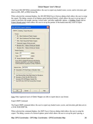 Map GPS Coordinates - GPS Map Coordinates - GPSCoordinates Map 26
Global Mapper User's Manual
The Export BIL/BIP/BSQ command allows the user to export any loaded raster,vector, and/or elevation grid
data to a BIL, BIP, or BSQ format file.
When selected,the command displays the BIL/BIP/BSQ Export Options dialog which allows the user to setup
the export. The dialog consists of an Options panel (pictured below), which allows the user to set up type of
export to perform, the sample spacing, vertical units, and other applicable options, a Gridding Panel, and an
Export Bounds panel which allows the user to set up the portion of the loaded data they wish to export.
Note: Only registered users of Global Mapper are able to export data to any format.
Export BMP Command
The Export BMP command allows the user to export any loaded raster,vector, and elevation grid data sets to
a 24-bit RGB BMP file.
When selected,the command displays the BMP Export Options dialog which allows the user to setup the
export. The dialog consists of a General options panel which allows the user to set up the pixel spacing, a
 