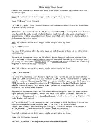 Map GPS Coordinates - GPS Map Coordinates - GPSCoordinates Map 27
Global Mapper User's Manual
Gridding panel, and an Export Bounds panel which allows the user to set up the portion of the loaded data
they wish to export.
Note: Only registered users of Global Mapper are able to export data to any format.
Export BT (Binary Terrain) Command
The Export BT (Binary Terrain) command allows the user to export any loaded elevation grid data sets to a
BT (Binary Terrain) format file.
When selected,the command displays the BT (Binary Terrain) Export Options dialog which allows the user to
setup the export. The dialog consists of a General options panel which allows the user to set up the grid
spacing to use,a Gridding panel, and an Export Bounds panel which allows the user to set up the portion of
the loaded data they wish to export.
Note: Only registered users of Global Mapper are able to export data to any format.
Export DEM Command
The Export DEM command allows the user to export any loaded elevation grid data sets to a native format
USGS DEM file.
When selected,the command displays the DEM Export Options dialog which allows the user to setup the
export. The dialog consists of a General options panel which allows the user to set up the quadrangle name,
grid spacing and vertical units, a Gridding panel, and an Export Bounds panel which allows the user to set up
the portion of the loaded data they wish to export.
Note: Only registered users of Global Mapper are able to export data to any format.
Export DTED Command
The Export DTED command allows the user to export any loaded elevation grid data sets to native format
DTED files. DTED files support a set of fixed resolutions (i.e. DTED levels) which are defined as aligning on
particular boundaries. When you select the DTED level to export to and the export bounds, this defines which
DTED tiles need to be generated to conform to the DTED standards for that level. The filename that you
select for the export is used as a base,with the lat/lon coordinates of the southwest corner of each tile
appended to each filename as it is exported.
When selected,the command displays the DTED Export Options dialog which allows the user to setup the
export. The dialog consists of a DTED Options panel which allows the user to set up the DTED level and
other options, a Gridding panel, and an Export Bounds panel which allows the user to set up the portion of the
loaded data they wish to export.
ADVANCED USERS:You can change the accuracy value exported in DTED files by specifying your own
string value (up to 4 characters in length) at "HKEY_CURRENT_USERSoftwareGlobal
MapperDTEDAccuracy". The collection system value (up to 12 characters in length) can be specified at
"HKEY_CURRENT_USERSoftwareGlobal MapperDTEDCollectionSystem".
Note: Only registered users of Global Mapper are able to export data to any format.
Export DXF 3D Face File Command
 