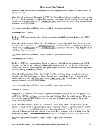 Map GPS Coordinates - GPS Map Coordinates - GPSCoordinates Map 28
Global Mapper User's Manual
The Export DXF 3D Face File command allows the user to export any loaded gridded elevation data sets to a
DXF 3D Face file.
When selected, the command displays the DXF 3D Face Export Options dialog which allows the user to setup
the export. The dialog consists of a General options panel which allows the user to set up the grid spacing and
vertical units, a Gridding panel, and an Export Bounds panel which allows the user to set up the portion of the
loaded data they wish to export.
Note: Only registered users of Global Mapper are able to export data to any format.
Export DXF Mesh Command
The Export DXF Mesh command allows the user to export any loaded elevation grid data sets to a 3D DXF
Mesh file.
When selected,the command displays the DXF Mesh Export Options dialog which allows the user to setup
the export. The dialog consists of a General options panel which allows the user to set up the grid spacing and
vertical units, a Gridding panel, and an Export Bounds panel which allows the user to set up the portion of the
loaded data they wish to export.
Note: Only registered users of Global Mapper are able to export data to any format.
Export DXF Point Command
The Export DXF Point command allows the user to export any loaded elevation grid data sets to a 3D DXF
Point file. The DXF file will consist of a 3D DXF point for each point in the elevation grid defined by the
spacing and extents that the user specifies. This option may be useful when used with other software packages
that do not specify the DXF mesh format.
When selected,the command displays the 3D DXF Point Export Options dialog which allows the user to
setup the export. The dialog consists of a General options panel which allows the user to set up the grid
spacing and vertical units, a Gridding panel, and an Export Bounds panel which allows the user to set up the
portion of the loaded data they wish to export.
Note: Only registered users of Global Mapper are able to export data to any format.
Export ECW Command
The Export ECW command allows the user to export any loaded raster,vector, and elevation grid data sets to
an ECW file. ECW files are highly compressed and great for storing things like satellite imagery. There is no
size restriction on exported ECW files, so you can store many terabytes worth of imagery within a single
highly compressed ECW file.
When selected,the command displays the ECW Export Options dialog which allows the user to setup the
export. The dialog consists of a General options panel which allows the user to set up the pixel spacing and
target compression ration, a Gridding panel, and an Export Bounds panel which allows the user to set up the
portion of the loaded data they wish to export. If you would like to generate a lossless JPG2000 format file,
simply slide the Target Compression Ratio slider all the way to the right (1:1 target compression ration).
Note: Only registered users of Global Mapper are able to export data to any format.
 