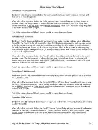 Map GPS Coordinates - GPS Map Coordinates - GPSCoordinates Map 29
Global Mapper User's Manual
Export Erdas Imagine Command
The Export Erdas Imagine command allows the user to export any loaded raster,vector,and elevation grid
data sets to an Erdas Imagine file.
When selected,the command displays the Erdas Imagine Export Options dialog which allows the user to
setup the export. The dialog consists of a General options panel which allows the user to set up the pixel
spacing and format, a Gridding panel, and an Export Bounds panel which allows the user to set up the portion
of the loaded data they wish to export.
Note: Only registered users of Global Mapper are able to export data to any format.
Export Float/Grid Command
The Export Float/Grid command allows the user to export any loaded elevation grid data sets to a Float/Grid
format file. The Float/Grid file will consist of a 4-byte IEEE floating point number for each elevation sample
in the file, starting at the top-left corner and proceeding across,then down. In addition to the elevation data
file, an ESRI-format .hdr file and .prj file will also be generated. There is also an option to allow exporting
slope values (in degrees) or slope directions (in bearings where 0 is north, 90 is east,etc.) rather than elevation
values at each sample location.
When selected,the command displays the Float/Grid Point Export Options dialog which allows the user to
setup the export. The dialog consists of a General options panel which allows the user to set up the grid
spacing and vertical units, a Gridding panel, and an Export Bounds panel which allows the user to set up the
portion of the loaded data they wish to export.
Note: Only registered users of Global Mapper are able to export data to any format.
Export Geosoft Grid Command
The Export Geosoft Grid command allows the user to export any loaded elevation grid data sets to a Geosoft
Binary Grid format file.
When selected,the command displays the Geosoft Grid Export Options dialog which allows the user to setup
the export. The dialog consists of a General options panel which allows the user to set up the grid spacing to
use, a Gridding panel, and an Export Bounds panel which allows the user to set up the portion of the loaded
data they wish to export.
Note: Only registered users of Global Mapper are able to export data to any format.
Export GeoTIFF Command
The Export GeoTIFF command allows the user to export any loaded raster,vector, and elevation data sets to a
GeoTIFF format file.
When selected,the command displays the GeoTIFF Export Options dialog (pictured below) which allows the
user to set up the export. The dialog consists of a GeoTIFF Options panel,a Gridding panel, and an Export
Bounds panel which allows the user to set up the portion of the loaded vector data they wish to export.
 