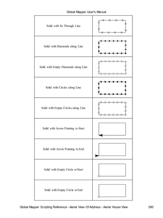 Global Mapper User's Manual
Global Mapper Scripting Reference - Aerial View Of Address - Aerial House View 290
Solid with Xs Through Line
Solid with Diamonds along Line
Solid with Empty Diamonds along Line
Solid with Circles along Line
Solid with Empty Circles along Line
Solid with Arrow Pointing to Start
Solid with Arrow Pointing to End
Solid with Empty Circle at Start
Solid with Empty Circle at End
 