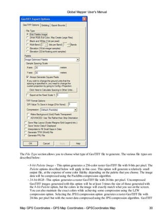 Map GPS Coordinates - GPS Map Coordinates - GPSCoordinates Map 30
Global Mapper User's Manual
The File Type section allows you to choose what type of GeoTIFF file to generate. The various file types are
described below:
• 8-bit Palette Image - This option generates a 256-color raster GeoTIFF file with 8-bits per pixel. The
Palette options described below will apply in this case. This option will generate a relatively small
output file, at the expense of some color fidelity depending on the palette that you choose. The image
data will be compressed using the PackBits compression algorithm.
• 24-bit RGB - This option generates a raster GeoTIFF file with 24-bits per pixel. Uncompressed
GeoTIFF images generated with this option will be at least 3 times the size of those generated with
the 8-bit Palette option, but the colors in the image will exactly match what you see on the screen.
You can also maintain the exact colors while achieving some compression using the LZW
compression option. Selecting the JPEGcompression option generates a raster GeoTIFF file with
24-bits per pixel but with the raster data compressed using the JPGcompression algorithm. GeoTIFF
 
