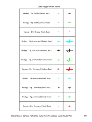 Global Mapper User's Manual
Global Mapper Scripting Reference - Aerial View Of Address - Aerial House View 308
Geology - Dip, Bedding (Small, Black)
Geology - Dip, Bedding (Small, Green)
Geology - Dip, Bedding (Small, Red)
Geology - Dip, Overturned (Medium, Aqua)
Geology - Dip, Overturned (Medium, Black)
Geology - Dip, Overturned (Medium, Green)
Geology - Dip, Overturned (Medium, Red)
Geology - Dip, Overturned (Small, Aqua)
Geology - Dip, Overturned (Small, Black)
Geology - Dip, Overturned (Small, Green)
Geology - Dip, Overturned (Small, Red)
 