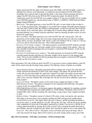 Map GPS Coordinates - GPS Map Coordinates - GPSCoordinates Map 31
Global Mapper User's Manual
images generated with this option will maintain good color fidelity and often be highly compressed,
although they will lose some information as compared to the uncompressed 24-bit RGB option.
Something else to keep in mind if selecting this option is that many software packages do not yet
support GeoTIFF files that use the JPEG-in-TIFF compression option. By default the JPG
compression used in the GeoTIFF file uses a quality setting of 75, but you can modify this by creating
a new DWORD registry key with the desired value at "HKEY_CURRENT_USERSoftwareGlobal
MapperJpegInTiffQuality".
• Multi-band - This option generates a raster GeoTIFF file with 1 or more bands of data at either 8-,
16-, or 32-bits per band of data. This option is very useful when working with multi-spectral imagery
with more than 3 bands of data, like RGBI or Landsat imagery, or data sets with more than 8 bits per
color channel. If you select this option, after hitting OK to start the dialog additional dialogs will be
presented allowing you to further setup the multi-band export by choosing the input sources for each
band in the output image.
• Black and White- This option generates a two color GeoTIFF file with 1 bit per pixel. This will
generate by far the smallest image, but if you source image had more than two colors the resulting
image will be very poor. By default, white will be a value of 0 and black will be a value of 1, but you
can reverse this by selecint the Grayscale - Min Is Black palette option.
• Elevation (16-bit integer samples) - This option generates an elevation GeoTIFF using the currently
loaded elevation grid data sets. Elevation samples will be stored as signed 16-bit integers. There are
only a handful of software packages that can recognize a vertical GeoTIFF properly, so only use this
if you know it works.
• Elevation (32-bit floating pointr samples) - This option generates an elevation GeoTIFF using the
currently loaded elevation grid data sets. Elevation samples will be stored as 32-bit floating point
values. There are only a handful of software packages that can recognize a vertical GeoTIFF properly,
so only use this if you know it works.
When generating a 256 color (8-bits per pixel) GeoTIFF, it is necessary to select a palette indicates what 256
colors will be used to describe the image being exported. The following choices of palette are available:
• Image Optimized Palette - The palette generated will be an optimal mix of up to 256 colors that will
closely represent the full blend of colors in the source images. This option will generate the best
results, but can more than double the export time required if any high color images are present in the
export set. If all of the input data is palette-based and the combined palette of those files has 256
colors or less, then the combined files of the input file will just be used with no additional export time
being required.
• Grayscale Palette - This palette consists of 256 scales of gray ranging from black to white.
• DRG Optimized Palette - This palette is optimized for the exporting USGS DRGdata. The palette
consists of only the standard DRGcolors.
• DRG/DOQ Optimized Palette - As the name suggests,this palette is optimized for exporting a mixture
of USGS DRG data and grayscale satellite photos (i.e. USGS DOQs). The palette consists of the 14
standard DRG colors with the remaining 242 colors being a range of gray values ranging from black
to white.
• Halftone Palette - The palette consists of a blend of 256 colors evenly covering the color spectrum.
This palette is the best choice when exporting anything but DRGs and grayscale satellite photos.
• CustomPalette fromFile - This option allows the user to choose a .pal file describing the palette to
use for the export. A .pal file should be a text file with one line per color, with the red, green, and blue
color components for each color in the palette separated by a comma. You can save a .pal file for an
existing palette-based file by opening the Overlay Control Center,selecting the palette-based layer,
press Options, then the Transparent Color button, then selecting the option to save a color palette file.
• Grayscale - Min is Black Palette - This palette creates an 8-bit per pixel grayscale image with no
color map stored in the image. Black will be stored as zero with varying shades of gray up to white
 