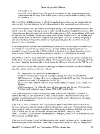 Map GPS Coordinates - GPS Map Coordinates - GPSCoordinates Map 32
Global Mapper User's Manual
with a value of 255.
• Grayscale - Min is White Palette - This palette creates an 8-bit per pixel grayscale image with no
color map stored in the image. White will be stored as zero with varying shades of gray up to black
with a value of 255.
The Vertical Units field allows the user to select the vertical units to use when exporting elevation data (i.e.
meters or feet). Any input data not in the selected vertical units will be automatically converted on export.
The Resolution section allows the user to selected the grid spacing to use when generating the GeoTIFF. The
default value is the average of the grid spacings of all the currently loaded raster and elevation overlays. If the
Always Generate Square Pixels option is checked,the smaller of the specified x and y resolutions will be used
for both the x and y resolution. Forcing square pixels ensures that the resultant GeoTIFF file will look good
even in software that is not able to deal with pixels that aren't square. If you'd like to specify the spacing in
units other than those of the currently selected view/export projection, press the Click Here to Calculate
Spacing in OtherUnits button.
If you want to generate a GeoTIFF file corresponding to a particular scale relative to the selected DPI value
(see below), you can check the Export at the Fixed Scale option and then specify the scale to use. For
example, if you specify a scale value of 25000, each inch in the output (an inch being the number of pixels
equal to the specified DPI value) will be approximately equivalent to 25,000 inches on the ground.
The DPI Value to Save in Image option allows you to specify a DPI (dots per inch) value to save in the TIFF
header. Some software,in particular graphics editing software,makes use of this value when sizing TIFF files
for printout. Specifying the default value of 0 will result in the DPI tag not being saved to the TIFF file at all.
The Compression selection allows you to select what type of compression to use for the selected export file
type. The available compression types are as follows:
• No Compression - The exported data is not compressed.
• Packbits - The palette-based image will be compressed using the lossless Packbits algorithm.
• LZW Compression - The data will be compressed using the lossless LZW algorithm. Note that not all
applications can load a LZW-compressed GeoTIFF file.
• CCITT/Fax4 - The 1-bit black-and-white image will be compressed using the lossless CCITT/Fax4
algorithm.
• JPEG Compression - The 24-bit color image will be compressed using the lossy JPEGalgorithm.
Note that not all applications support loading JPEG-in-TIFF encoded files.
If the Make Background (Void) Pixels Transparent option is checked for 8-bit palette, 24-bit RGB, or
JPEG-in-TIFF files, an alpha channel will be added to the created GeoTIFF file to indicate which pixels
should be treated as transparent. Note that this will create a larger file and not all applications will support
TIFF files with alpha channels.
If the ADVANCED: Use Tile Rather than Strip Orientation option is checked,the GeoTIFF file will use a
tile-based organization rather than a strip/scanline-based orientation. A tile-based orientation has advantages
when zoomed in on a layer for display, but can be slower when zoomed further out. By default a tile size of
128x128 will be used, but you can customize this by creating a DWORD registry key value
'HKEY_CURRENT_USERSoftwareGlobal MapperGeoTIFFExport_TileSize' with the desired tile size (like
256 for example for 256x256 tiles).
If the Save Scale/Elevation Legend/Grid if Displayed option is checked, the distance scale, elevation legend,
and coordinate grid will be saved to the GeoTIFF file (except vertical GeoTIFFs) if they are configured to
 
