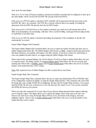 Map GPS Coordinates - GPS Map Coordinates - GPSCoordinates Map 33
Global Mapper User's Manual
show up in the main display.
If the Save Vector Data if Displayed option is checked,any loaded vector data that is configured to show up in
the main display will be saved to the GeoTIFF file (except vertical GeoTIFFs).
If the Generate TFW File option is checked a TIFF world file will be generated with the same name as the
GeoTIFF file with a .tfw extension. The TFW file is used by software that is not capable of reading the
placement of the GeoTIFF file directly from the GeoTIFF header.
If the Interpolate to Fill Small Gaps in Data option is checked, any small areas with missing data will be
filled in by interpolating the surrounding valid data. This is useful for filling small gaps between adjacent tiles
or small holes in elevation data.
If the Generate PRJ File option is checked a describing the projection of the coordinates in the file will
automatically be created
Export Global Mapper Grid Command
The Export Global Mapper Grid command allows the user to export any loaded elevation grid data sets to a
Global Mapper Grid format file. The Global Mapper Grid format is a highly compressed elevation grid format
that loads and draws very quickly and requires very little memory. If you have a choice for what format to
store your gridded elevation data in, we suggest using the Global Mapper Grid format.
When selected,the command displays the Global Mapper Grid Export Options dialog which allows the user
to setup the export. The dialog consists of a General options panel which allows the user to set up the grid
spacing and vertical units, a Gridding panel, and an Export Bounds panel which allows the user to set up the
portion of the loaded data they wish to export.
Note: Only registered users of Global Mapper are able to export data to any format.
Export Google Maps Tiles Command
The Export Google Maps Tiles command allows the user to export any loaded datato JPGor PNGfiles tiled
in the configuration required for display in using the Google Maps interface. This command will create both
the image tiles and a sample HTML file for displaying the data with the Google Maps interface. You can just
load the HTML file into your web browser to view the data once the export is over. You can also customize
the HTML file however you need to.
When you select the command, the Google MapsExport Options dialog (pictured below) appears allowing
you to setup the export. This dialog allows you to specify the display name of the map set in your web
browser, the zoom level setup, the Google Maps API key to use, the format of the imagery, and some
additional options. There is also an Export Bounds panel which allows the user to set up the portion of the
loaded data they wish to export.
 