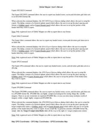 Map GPS Coordinates - GPS Map Coordinates - GPSCoordinates Map 35
Global Mapper User's Manual
Export HF2/HFZ Command
The Export HF2/HFZ command allows the user to export any loaded raster,vector,and elevation grid data sets
to an HF2/HFZ format file.
When selected,the command displays the HF2/HFZ Export Options dialog which allows the user to setup the
export. The dialog consists of a General options panel which allows the user to set up the pixel spacing and
format, a Gridding panel, and an Export Bounds panel which allows the user to set up the portion of the
loaded data they wish to export.
Note: Only registered users of Global Mapper are able to export data to any format.
Export Idrisi Command
The Export Idrisi command allows the user to export any loaded raster,vector,and elevation grid data sets to
an Idrisi file.
When selected,the command displays the Idrisi Export Options dialog which allows the user to setup the
export. The dialog consists of a General options panel which allows the user to set up the pixel spacing and
format, a Gridding panel, and an Export Bounds panel which allows the user to set up the portion of the
loaded data they wish to export.
Note: Only registered users of Global Mapper are able to export data to any format.
Export JPGCommand
The Export JPGcommand allows the user to export any loaded raster,vector, and elevation grid data sets to a
JPGfile.
When selected,the command displays the JPG Export Options dialog which allows the user to setup the
export. The dialog consists of a General options panel which allows the user to set up the pixel spacing, a
Gridding panel, and an Export Bounds panel which allows the user to set up the portion of the loaded data
they wish to export.
Note: Only registered users of Global Mapper are able to export data to any format.
Export JPG2000 Command
The Export JPG2000 command allows the user to export any loaded raster,vector, and elevation grid data sets
to a JPG2000 format file. JPG2000 files are highly compressed and great for storing things like satellite
imagery. There is no size restriction on exported JPG2000 files, so you can store many terabytes worth of
imagery within a single highly compressed JPG2000 file.
When selected,the command displays the JPG2000 Export Options dialog which allows the user to setup the
export. The dialog consists of a General options panel which allows the user to set up the pixel spacing and
target compression ration, a Gridding panel, and an Export Bounds panel which allows the user to set up the
portion of the loaded data they wish to export. If you would like to generate a lossless JPG2000 format file,
simply slide the Target Compression Ratio slider all the way to the right (1:1 target compression ration).
Note: Only registered users of Global Mapper are able to export data to any format.
 