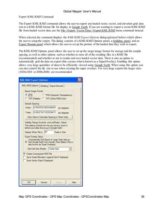 Map GPS Coordinates - GPS Map Coordinates - GPSCoordinates Map 36
Global Mapper User's Manual
Export KML/KMZ Command
The Export KML/KMZ command allows the user to export any loaded raster,vector, and elevation grid data
sets to a KML/KMZ format file for display in Google Earth. If you are wanting to export a vector KML/KMZ
file from loaded vector data,use the File->Export Vector Data->Export KML/KMZ menu command instead.
When selected,the command displays the KML/KMZ Export Options dialog (pictured below) which allows
the user to setup the export. The dialog consists of a KML/KMZ Options panel, a Gridding panel, and an
Export Bounds panel which allows the user to set up the portion of the loaded data they wish to export.
The KML/KMZ Options panel allows the user to set up the target image format for storage and the sample
spacing, as well as other options such as whether to store all of the resulting files in a KMZ file
(recommended) and whether or not to render and save loaded vector data. There is also an option to
automatically grid the data on export (this creates what is known as a SuperOverlay). Enabling this option
allows very large quantities of data to be efficiently viewed using Google Earth. When using this option you
can also control the tile size to use when creating the super overlays. For very large exports the larger sizes
(1024x1024 or 2048x2048) are recommended.
 