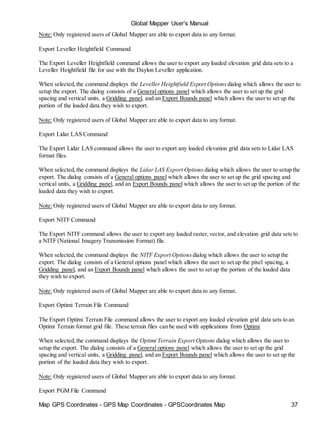 Map GPS Coordinates - GPS Map Coordinates - GPSCoordinates Map 37
Global Mapper User's Manual
Note: Only registered users of Global Mapper are able to export data to any format.
Export Leveller Heightfield Command
The Export Leveller Heightfield command allows the user to export any loaded elevation grid data sets to a
Leveller Heightfield file for use with the Daylon Leveller application.
When selected,the command displays the Leveller Heightfield Export Options dialog which allows the user to
setup the export. The dialog consists of a General options panel which allows the user to set up the grid
spacing and vertical units, a Gridding panel, and an Export Bounds panel which allows the user to set up the
portion of the loaded data they wish to export.
Note: Only registered users of Global Mapper are able to export data to any format.
Export Lidar LAS Command
The Export Lidar LAS command allows the user to export any loaded elevation grid data sets to Lidar LAS
format files.
When selected,the command displays the Lidar LAS Export Options dialog which allows the user to setup the
export. The dialog consists of a General options panel which allows the user to set up the grid spacing and
vertical units, a Gridding panel, and an Export Bounds panel which allows the user to set up the portion of the
loaded data they wish to export.
Note: Only registered users of Global Mapper are able to export data to any format.
Export NITF Command
The Export NITF command allows the user to export any loaded raster,vector, and elevation grid data sets to
a NITF (National Imagery Transmission Format) file.
When selected,the command displays the NITF Export Options dialog which allows the user to setup the
export. The dialog consists of a General options panel which allows the user to set up the pixel spacing, a
Gridding panel, and an Export Bounds panel which allows the user to set up the portion of the loaded data
they wish to export.
Note: Only registered users of Global Mapper are able to export data to any format.
Export Optimi Terrain File Command
The Export Optimi Terrain File command allows the user to export any loaded elevation grid data sets to an
Optimi Terrain format grid file. These terrain files can be used with applications from Optimi.
When selected,the command displays the Optimi Terrain Export Options dialog which allows the user to
setup the export. The dialog consists of a General options panel which allows the user to set up the grid
spacing and vertical units, a Gridding panel, and an Export Bounds panel which allows the user to set up the
portion of the loaded data they wish to export.
Note: Only registered users of Global Mapper are able to export data to any format.
Export PGM File Command
 