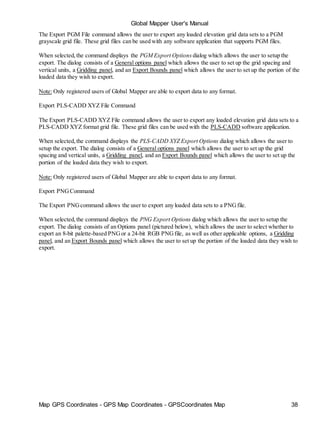 Map GPS Coordinates - GPS Map Coordinates - GPSCoordinates Map 38
Global Mapper User's Manual
The Export PGM File command allows the user to export any loaded elevation grid data sets to a PGM
grayscale grid file. These grid files can be used with any software application that supports PGM files.
When selected,the command displays the PGM Export Options dialog which allows the user to setup the
export. The dialog consists of a General options panel which allows the user to set up the grid spacing and
vertical units, a Gridding panel, and an Export Bounds panel which allows the user to set up the portion of the
loaded data they wish to export.
Note: Only registered users of Global Mapper are able to export data to any format.
Export PLS-CADD XYZ File Command
The Export PLS-CADD XYZ File command allows the user to export any loaded elevation grid data sets to a
PLS-CADD XYZ format grid file. These grid files can be used with the PLS-CADD software application.
When selected,the command displays the PLS-CADD XYZ Export Options dialog which allows the user to
setup the export. The dialog consists of a General options panel which allows the user to set up the grid
spacing and vertical units, a Gridding panel, and an Export Bounds panel which allows the user to set up the
portion of the loaded data they wish to export.
Note: Only registered users of Global Mapper are able to export data to any format.
Export PNGCommand
The Export PNGcommand allows the user to export any loaded data sets to a PNGfile.
When selected,the command displays the PNG Export Options dialog which allows the user to setup the
export. The dialog consists of an Options panel (pictured below), which allows the user to select whether to
export an 8-bit palette-based PNGor a 24-bit RGB PNGfile, as well as other applicable options, a Gridding
panel, and an Export Bounds panel which allows the user to set up the portion of the loaded data they wish to
export.
 