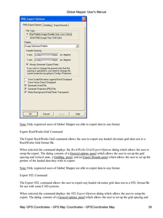 Map GPS Coordinates - GPS Map Coordinates - GPSCoordinates Map 39
Global Mapper User's Manual
Note: Only registered users of Global Mapper are able to export data to any format.
Export RockWorks Grid Command
The Export RockWorks Grid command allows the user to export any loaded elevation grid data sets to a
RockWorks Grid format file.
When selected,the command displays the RockWorks Grid Export Options dialog which allows the user to
setup the export. The dialog consists of a General options panel which allows the user to set up the grid
spacing and vertical units, a Gridding panel, and an Export Bounds panel which allows the user to set up the
portion of the loaded data they wish to export.
Note: Only registered users of Global Mapper are able to export data to any format.
Export STL Command
The Export STL command allows the user to export any loaded elevation grid data sets to a STL format file
for use with some CAD systems.
When selected,the command displays the STL Export Options dialog which allows the user to setup the
export. The dialog consists of a General options panel which allows the user to set up the grid spacing and
 