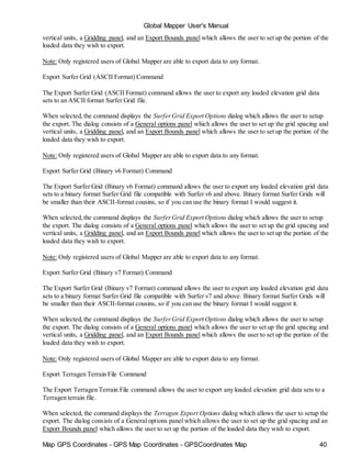 Map GPS Coordinates - GPS Map Coordinates - GPSCoordinates Map 40
Global Mapper User's Manual
vertical units, a Gridding panel, and an Export Bounds panel which allows the user to set up the portion of the
loaded data they wish to export.
Note: Only registered users of Global Mapper are able to export data to any format.
Export Surfer Grid (ASCII Format) Command
The Export Surfer Grid (ASCII Format) command allows the user to export any loaded elevation grid data
sets to an ASCII format Surfer Grid file.
When selected,the command displays the SurferGrid Export Options dialog which allows the user to setup
the export. The dialog consists of a General options panel which allows the user to set up the grid spacing and
vertical units, a Gridding panel, and an Export Bounds panel which allows the user to set up the portion of the
loaded data they wish to export.
Note: Only registered users of Global Mapper are able to export data to any format.
Export Surfer Grid (Binary v6 Format) Command
The Export Surfer Grid (Binary v6 Format) command allows the user to export any loaded elevation grid data
sets to a binary format Surfer Grid file compatible with Surfer v6 and above. Binary format Surfer Grids will
be smaller than their ASCII-format cousins, so if you can use the binary format I would suggest it.
When selected,the command displays the SurferGrid Export Options dialog which allows the user to setup
the export. The dialog consists of a General options panel which allows the user to set up the grid spacing and
vertical units, a Gridding panel, and an Export Bounds panel which allows the user to set up the portion of the
loaded data they wish to export.
Note: Only registered users of Global Mapper are able to export data to any format.
Export Surfer Grid (Binary v7 Format) Command
The Export Surfer Grid (Binary v7 Format) command allows the user to export any loaded elevation grid data
sets to a binary format Surfer Grid file compatible with Surfer v7 and above. Binary format Surfer Grids will
be smaller than their ASCII-format cousins, so if you can use the binary format I would suggest it.
When selected,the command displays the SurferGrid Export Options dialog which allows the user to setup
the export. The dialog consists of a General options panel which allows the user to set up the grid spacing and
vertical units, a Gridding panel, and an Export Bounds panel which allows the user to set up the portion of the
loaded data they wish to export.
Note: Only registered users of Global Mapper are able to export data to any format.
Export Terragen Terrain File Command
The Export Terragen Terrain File command allows the user to export any loaded elevation grid data sets to a
Terragen terrain file.
When selected, the command displays the Terragen Export Options dialog which allows the user to setup the
export. The dialog consists of a General options panel which allows the user to set up the grid spacing and an
Export Bounds panel which allows the user to set up the portion of the loaded data they wish to export.
 