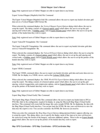 Map GPS Coordinates - GPS Map Coordinates - GPSCoordinates Map 41
Global Mapper User's Manual
Note: Only registered users of Global Mapper are able to export data to any format.
Export Vertical Mapper (MapInfo) Grid File Command
The Export Vetical Mapper (MapInfo) Grid File command allows the user to export any loaded elevation grid
data sets to a Vertical Mapper GRD format file.
When selected,the command displays the Vertical Mapper Export Options dialog which allows the user to
setup the export. The dialog consists of a General options panel which allows the user to set up the grid
spacing and vertical units, a Gridding panel, and an Export Bounds panel which allows the user to set up the
portion of the loaded data they wish to export.
Note: Only registered users of Global Mapper are able to export data to any format.
Export Vulcan3D Triangulation File Command
The Export Vulcan3D Triangulation File command allows the user to export any loaded elevation grid data
sets to a Vulcan3D triangulation file.
When selected,the command displays the Vulcan3DExport Options dialog which allows the user to setup the
export. The dialog consists of a General options panel which allows the user to set up the grid spacing and
vertical units, a Gridding panel, and an Export Bounds panel which allows the user to set up the portion of the
loaded data they wish to export.
Note: Only registered users of Global Mapper are able to export data to any format.
Export VRML Command
The Export VRML command allows the user to export any loaded elevation grid data and raster data sets to a
VRML file for display in a VRML viewer, such as the Cortona VRML Client.
When selected,the command displays the VRML World File Export Options dialog which allows the user to
setup the export. The dialog consists of a General options panel which allows the user to set up the grid
spacing, vertical exaggeration, and compression options, and an Export Bounds panel which allows the user to
set up the portion of the loaded data they wish to export.
Note: Only registered users of Global Mapper are able to export data to any format.
Export Bing Maps (Virtual Earth) Tiles Command
The Export Bing Maps (Virtual Earth) Tiles command allows the user to export any loaded data to JPGor
PNGfiles tiled in the configuration required for display in using the Microsoft Bing Maps (Virtual Earth)
interface. This command will create both the image tiles and a sample HTML file for displaying the data with
the Bing Maps (Virtual Earth) interface. You can just load the HTML file into your web browser to view the
data once the export is over. You can also customize the HTML file however you need to.
When you select the command, the Bing Maps Export Options dialog (pictured below) appears allowing you
to setup the export. This dialog allows you to specify the display name of the map set in your web browser,
the zoom level setup, the format of the imagery, and some additional options. There is also an Export Bounds
panel which allows the user to set up the portion of the loaded data they wish to export.
 