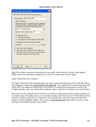 Map GPS Coordinates - GPS Map Coordinates - GPSCoordinates Map 42
Global Mapper User's Manual
Note: Users without a permanent registration key that export Virtual Earth tiles will get a large diagonal
DEMO symbol across the image. Registered users will not see that symbol on their output.
Export World Wind Tiles Command
The Export World Wind Tiles command allows the user to export any loaded data to JPGor PNGfiles tiled in
the configuration required by NASA's World Wind application. This command will create both the image tiles
and the XML file required for World Wind to use the data. You should place the generated .xml file in the
ConfigEarth folder under your World Wind installation folder in order for it to be picked up by World Wind.
When you select the command, the World Wind Export Options dialog (pictured below) appears allowing you
to setup the export. This dialog allows you to specify the display name of the map set in World Wind, the base
directory to which the directory tree of map tiles will be exported, the zoom level setup, the format of the
imagery, and some additional options. There is also an Export Bounds panel which allows the user to set up
the portion of the loaded data they wish to export.
 