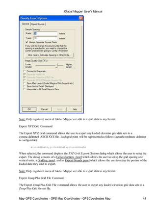Map GPS Coordinates - GPS Map Coordinates - GPSCoordinates Map 44
Global Mapper User's Manual
Note: Only registered users of Global Mapper are able to export data to any format.
Export XYZ Grid Command
The Export XYZ Grid command allows the user to export any loaded elevation grid data sets to a
comma-delimited ASCII XYZ file. Each grid point will be represented as follows (actualcoordinate delimiter
is configurable):
x-coordinate,y-coordinate,z-coordinate
When selected,the command displays the XYZ Grid Export Options dialog which allows the user to setup the
export. The dialog consists of a General options panel which allows the user to set up the grid spacing and
vertical units, a Gridding panel, and an Export Bounds panel which allows the user to set up the portion of the
loaded data they wish to export.
Note: Only registered users of Global Mapper are able to export data to any format.
Export Zmap Plus Grid File Command
The Export Zmap Plus Grid File command allows the user to export any loaded elevation grid data sets to a
Zmap Plus Grid format file.
 