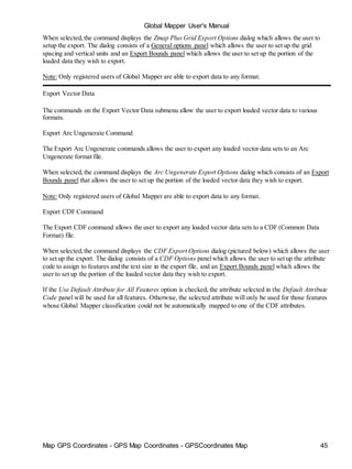 Map GPS Coordinates - GPS Map Coordinates - GPSCoordinates Map 45
Global Mapper User's Manual
When selected,the command displays the Zmap Plus Grid Export Options dialog which allows the user to
setup the export. The dialog consists of a General options panel which allows the user to set up the grid
spacing and vertical units and an Export Bounds panel which allows the user to set up the portion of the
loaded data they wish to export.
Note: Only registered users of Global Mapper are able to export data to any format.
Export Vector Data
The commands on the Export Vector Data submenu allow the user to export loaded vector data to various
formats.
Export Arc Ungenerate Command
The Export Arc Ungenerate commands allows the user to export any loaded vector data sets to an Arc
Ungenerate format file.
When selected,the command displays the Arc Ungenerate Export Options dialog which consists of an Export
Bounds panel that allows the user to set up the portion of the loaded vector data they wish to export.
Note: Only registered users of Global Mapper are able to export data to any format.
Export CDF Command
The Export CDF command allows the user to export any loaded vector data sets to a CDF (Common Data
Format) file.
When selected,the command displays the CDF Export Options dialog (pictured below) which allows the user
to set up the export. The dialog consists of a CDF Options panelwhich allows the user to set up the attribute
code to assign to features and the text size in the export file, and an Export Bounds panel which allows the
user to set up the portion of the loaded vector data they wish to export.
If the Use Default Attribute for All Features option is checked, the attribute selected in the Default Attribute
Code panel will be used for all features. Otherwise, the selected attribute will only be used for those features
whose Global Mapper classification could not be automatically mapped to one of the CDF attributes.
 