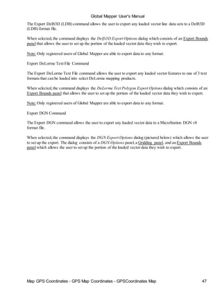 Map GPS Coordinates - GPS Map Coordinates - GPSCoordinates Map 47
Global Mapper User's Manual
The Export Delft3D (LDB) command allows the user to export any loaded vector line data sets to a Delft3D
(LDB) format file.
When selected,the command displays the Delft3D Export Options dialog which consists of an Export Bounds
panel that allows the user to set up the portion of the loaded vector data they wish to export.
Note: Only registered users of Global Mapper are able to export data to any format.
Export DeLorme Text File Command
The Export DeLorme Text File command allows the user to export any loaded vector features to one of 3 text
formats that can be loaded into select DeLorme mapping products.
When selected,the command displays the DeLorme Text Polygon Export Options dialog which consists of an
Export Bounds panel that allows the user to set up the portion of the loaded vector data they wish to export.
Note: Only registered users of Global Mapper are able to export data to any format.
Export DGN Command
The Export DGN command allows the user to export any loaded vector data to a MicroStation DGN v8
format file.
When selected,the command displays the DGN Export Options dialog (pictured below) which allows the user
to set up the export. The dialog consists of a DGN Options panel,a Gridding panel, and an Export Bounds
panel which allows the user to set up the portion of the loaded vector data they wish to export.
 