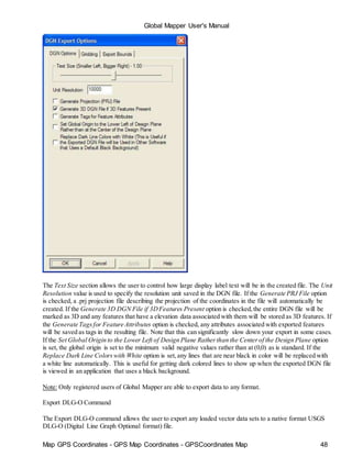 Map GPS Coordinates - GPS Map Coordinates - GPSCoordinates Map 48
Global Mapper User's Manual
The Text Size section allows the user to control how large display label text will be in the created file. The Unit
Resolution value is used to specify the resolution unit saved in the DGN file. If the Generate PRJ File option
is checked, a .prj projection file describing the projection of the coordinates in the file will automatically be
created. If the Generate 3D DGN File if 3DFeatures Present option is checked,the entire DGN file will be
marked as 3D and any features that have a elevation data associated with them will be stored as 3D features. If
the Generate Tagsfor Feature Attributes option is checked, any attributes associated with exported features
will be saved as tags in the resulting file. Note that this can significantly slow down your export in some cases.
If the Set Global Origin to the Lower Left of Design Plane Ratherthan the Centerof the Design Plane option
is set, the global origin is set to the minimum valid negative values rather than at (0,0) as is standard. If the
Replace Dark Line Colorswith White option is set,any lines that are near black in color will be replaced with
a white line automatically. This is useful for getting dark colored lines to show up when the exported DGN file
is viewed in an application that uses a black background.
Note: Only registered users of Global Mapper are able to export data to any format.
Export DLG-O Command
The Export DLG-O command allows the user to export any loaded vector data sets to a native format USGS
DLG-O (Digital Line Graph Optional format) file.
 