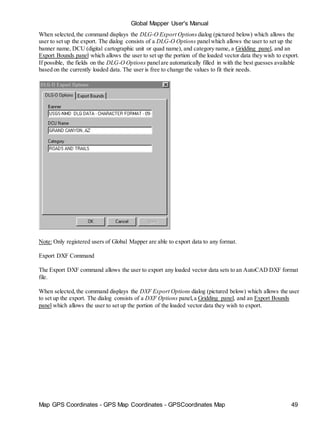 Map GPS Coordinates - GPS Map Coordinates - GPSCoordinates Map 49
Global Mapper User's Manual
When selected,the command displays the DLG-O Export Options dialog (pictured below) which allows the
user to set up the export. The dialog consists of a DLG-O Options panelwhich allows the user to set up the
banner name, DCU (digital cartographic unit or quad name), and category name, a Gridding panel, and an
Export Bounds panel which allows the user to set up the portion of the loaded vector data they wish to export.
If possible, the fields on the DLG-O Options panelare automatically filled in with the best guesses available
based on the currently loaded data. The user is free to change the values to fit their needs.
Note: Only registered users of Global Mapper are able to export data to any format.
Export DXF Command
The Export DXF command allows the user to export any loaded vector data sets to an AutoCAD DXF format
file.
When selected,the command displays the DXF Export Options dialog (pictured below) which allows the user
to set up the export. The dialog consists of a DXF Options panel,a Gridding panel, and an Export Bounds
panel which allows the user to set up the portion of the loaded vector data they wish to export.
 