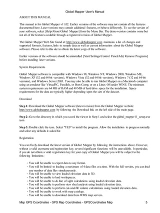Global Mapper User's Manual
Map GPS Coordinates - GPS Map Coordinates - GPSCoordinates Map 5
ABOUT THIS MANUAL
This manual is for Global Mapper v11.02. Earlier versions of the software may not contain all the features
documented here. Later versions may contain additional features,or behave differently. To see the version of
your software,select [Help/About Global Mapper] from the Menu Bar. The demo version contains some but
not all of the features available through a registered version of Global Mapper.
The Global Mapper Web Site found at: http://www.globalmapper.com maintains a list of changes and
supported formats, features,links to sample data as well as current information about the Global Mapper
software. Please refer to this site to obtain the latest copy of the software.
Earlier versions of the software should be uninstalled [Start/Settings/Control Panel/Add, Remove Programs]
before installing later versions.
System Requirements
Global Mapper software is compatible with Windows 98, Windows NT, Windows 2000, Windows ME,
Windows XP (32 and 64-bit versions), Windows Vista (32 and 64-bit versions), Windows 7 (32 and 64-bit
versions), and Windows Server 2003. You may also be able to run Global Mapper on a Macintosh computer
using an emulator like VirtualPC, Parallels, or Boot Camp, or on a Linux OS under WINE. The minimum
system requirements are 64 MB of RAM and 40 MB of hard drive space for the installation. Space
requirements for the data are typically higher depending upon the size of the dataset.
Download
Step 1: Download the Global Mapper software (latest version) from the Global Mapper website:
http://www.globalmapper.com by following the Download link on the left side of the main page.
Step 2: Go to the directory in which you saved the viewer in Step 1 and select the global_mapper11_setup.exe
icon
Step 3: Double click the icon. Select "YES" to install the program. Allow the installation to progress normally
and select any defaults it asked for.
Registration
You can freely download the latest version of Global Mapper by following the instructions above. However,
without a valid username and registration key, several significant functions will be unavailable. In particular,
if you do not obtain a valid registration key for your copy of Global Mapper you will be subject to the
following limitations:
• You will be unable to export data to any format.
• You will be limited to loading a maximum of 4 data files at a time. With the full version, you can load
any number of data files simultaneously.
• You will be unable to view loaded elevation data in 3D.
• You will be unable to load workspaces.
• You will be unable to do line of sight calculations using loaded elevation data.
• You will be unable to perform view shed analysis using loaded elevation data.
• You will be unable to perform cut-and-fill volume calculations using loaded elevation data.
• You will be unable to work with map catalogs.
• You will be unable to download data from WMS map servers.
 