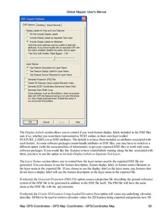Map GPS Coordinates - GPS Map Coordinates - GPSCoordinates Map 50
Global Mapper User's Manual
The Display Labels section allows you to control if you want feature display labels included in the DXF files
and, if so, whether you want them represented as TEXT entities in their own layer (called
FEATURE_LABEL) or as DXF attributes. The default is to have them included as attributes associated with
each feature. As some software packages cannot handle attributes in DXF files, you may have to switch to a
different option (with the associated loss of information) to get your exported DXF files to work with some
software packages. If you would like line features to have rotated labels running along the line associated with
them, you have to use the option to Include Display Labels as Separate Text Layer.
The Layer Names section allows you to control how the layer names used in the exported DXF file are
generated. You can choose to use the feature description, feature display label, or feature source filename as
the layer name in the exported file. If you choose to use the display label as the layer name, any features that
do not have a display label will use the feature description as the layer name in the exported file.
If selected, the Generate Projection (PRJ) File option causes a projection file describing the ground reference
system of the DXF file to be generated in addition to the DXF file itself. The PRJ file will have the same
name as the DXF file with the .prj extension.
If selected, the Create 3D Features Using Loaded Elevation Data option will cause any underlying elevation
data (like DEMs) to be used to retrieve elevation values for 2D features being exported and generate new 3D
 