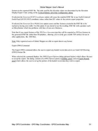 Map GPS Coordinates - GPS Map Coordinates - GPSCoordinates Map 51
Global Mapper User's Manual
features in the exported DXF file. The units used by the elevation values are determined by the Elevation
Display/Export Units setting on the VerticalOptions tab of the Configuration dialog.
If selected, the Generate ECEF Coordinates option will cause the exported DXF file to use Earth-Centered
Earth-Fixed (ECEF) XYZ coordinate values rather than XY values in the current export projection.
If selected, the Generate Zero-Width Lines option causes and line features created in the DXF file to be
marked as having zero width. Use this option if you intend to use the resulting DXF file with a product such
as MicroStation which has problems with lines of non-zero thickness.
Note that if you export features of the TIN Face Area area type they will be exported as 3D Face features in
the generated DXF file rather than 3D polylines, allowing you to easily get a usable TIN surface for use in
other applications, like 3DS Max.
Note: Only registered users of Global Mapper are able to export data to any format.
Export DWGCommand
The Export DWG command allows the user to export any loaded vector data sets to an AutoCAD Drawing
(DWG) format file.
When selected,the command displays the DWG Export Options dialog (pictured below) which allows the user
to set up the export. The dialog consists of a DWG Options panel,a Gridding panel, and an Export Bounds
panel which allows the user to set up the portion of the loaded vector data they wish to export.
 