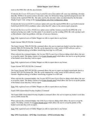 Map GPS Coordinates - GPS Map Coordinates - GPSCoordinates Map 53
Global Mapper User's Manual
name as the DWG file with the .prj extension.
If selected, the Create 3D Features Using Loaded Elevation Data option will cause any underlying elevation
data (like DEMs) to be used to retrieve elevation values for 2D features being exported and generate new 3D
features in the exported DWGfile. The units used by the elevation values are determined by the Elevation
Display/Export Units setting on the VerticalOptions tab of the Configuration dialog.
If selected, the Generate ECEF Coordinates option will cause the exported DWG file to use Earth-Centered
Earth-Fixed (ECEF) XYZ coordinate values rather than XY values in the current export projection.
If selected, the Generate Zero-Width Lines option causes and line features created in the DWG file to be
marked as having zero width. Use this option if you intend to use the resulting DWG file with a product such
as MicroStation which has problems with lines of non-zero thickness.
Note: Only registered users of Global Mapper are able to export data to any format.
Export Garmin TRK (PCX5) File Command
The Export Garmin TRK (PCX5) File command allows the user to export any loaded vector line data to a
Garmin TRK (PCX5) format file. This file can be imported by a wide variety of GPS software,such as
Garmin's MapSource&reg,to facilitate transferring track logs to a GPS unit.
When selected,the command displays the Garmin TRK Format Export Options dialog which allows the user
to set up the export. The dialog consists of an Export Bounds panel which allows the user to set up the portion
of the loaded vector data they wish to export.
Note: Only registered users of Global Mapper are able to export data to any format.
Export Garmin WPT (PCX5) File Command
The Export Garmin WPT (PCX5) File command allows the user to export any loaded named point data to a
Garmin WPT (PCX5) format file. This file can be imported by a wide variety of GPS software,such as
Garmin's MapSource&reg,to facilitate transferring waypoints to a GPS unit.
When selected,the command displays the Garmin WPT Format Export Options dialog which allows the user
to set up the export. The dialog consists of an Export Bounds panel which allows the user to set up the portion
of the loaded vector data they wish to export.
Note: Only registered users of Global Mapper are able to export data to any format.
Export GOG (Generalized Overlay Graphics) Command
The Export GOG (Generalized Overlay Graphics) command allows the user to export any loaded vector data
sets to a GOG format file.
When selected,the command displays the GOG Export Options dialog which allows the user to set up the
export. The dialog consists of an Export Bounds panel which allows the user to set up the portion of the
loaded vector data they wish to export.
Note: Only registered users of Global Mapper are able to export data to any format.
 