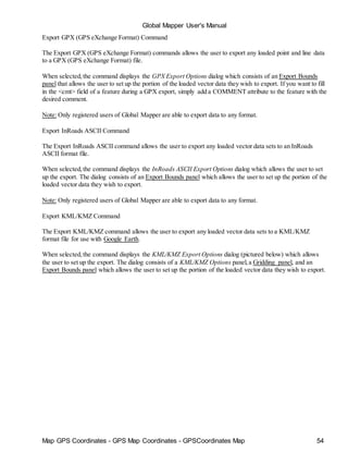 Map GPS Coordinates - GPS Map Coordinates - GPSCoordinates Map 54
Global Mapper User's Manual
Export GPX (GPS eXchange Format) Command
The Export GPX (GPS eXchange Format) commands allows the user to export any loaded point and line data
to a GPX (GPS eXchange Format) file.
When selected,the command displays the GPX Export Options dialog which consists of an Export Bounds
panel that allows the user to set up the portion of the loaded vector data they wish to export. If you want to fill
in the <cmt> field of a feature during a GPX export, simply add a COMMENT attribute to the feature with the
desired comment.
Note: Only registered users of Global Mapper are able to export data to any format.
Export InRoads ASCII Command
The Export InRoads ASCII command allows the user to export any loaded vector data sets to an InRoads
ASCII format file.
When selected,the command displays the InRoads ASCII Export Options dialog which allows the user to set
up the export. The dialog consists of an Export Bounds panel which allows the user to set up the portion of the
loaded vector data they wish to export.
Note: Only registered users of Global Mapper are able to export data to any format.
Export KML/KMZ Command
The Export KML/KMZ command allows the user to export any loaded vector data sets to a KML/KMZ
format file for use with Google Earth.
When selected,the command displays the KML/KMZ Export Options dialog (pictured below) which allows
the user to set up the export. The dialog consists of a KML/KMZ Options panel,a Gridding panel, and an
Export Bounds panel which allows the user to set up the portion of the loaded vector data they wish to export.
 