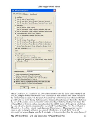 Map GPS Coordinates - GPS Map Coordinates - GPSCoordinates Map 55
Global Mapper User's Manual
The 3D Line Export,3D Area Export,and 3D Point Export sections allow the user to control whether or not
area,line, and point features with elevation values associated with them are drawn at the terrain surface or at
the elevation values associated with the feature. You can specify whether the elevation values are relative to
ground level or sea level if drawing the features above the terrain. If area features are drawn above the terrain,
the Extrude Areas option allows you to control whether or not they will also be extruded, which means they
will extend back to the terrain surface,making them look like solid 3D features. If this option is not checked,
the areas will just be drawn in space as a surface and not a 3D closed object. If the Fake 2DArea Heights to
Maintain Area Draw Order option is checked,exported 2D area features will be assigned fake elevation
values in order to attempt to get them to layer properly when displayed in Google Earth. This is only
necessary if you have overlapping areas that do not display in the correct order without this option checked. If
 