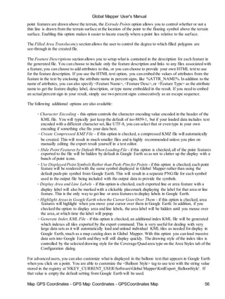 Map GPS Coordinates - GPS Map Coordinates - GPSCoordinates Map 56
Global Mapper User's Manual
point features are drawn above the terrain, the Extrude Points option allows you to control whether or not a
thin line is drawn from the terrain surface at the location of the point to the floating symbol above the terrain
surface. Enabling this option makes it easier to locate exactly where a point lies relative to the surface.
The Filled Area Translucency section allows the user to control the degree to which filled polygons are
see-through in the created file.
The Feature Descriptions section allows you to setup what is contained in the description for each feature in
the generated file. You can choose to include only the feature description and links to any files associated with
a feature,you can choose to add attributes to this, or you can choose to provide your own HTML text to use
for the feature description. If you use the HTML text option, you can embed the values of attributes from the
feature in the text by enclosing the attribute name in percent signs, like %ATTR_NAME%. In addition to the
name of attributes, you can also specify <Feature Name>, <Feature Desc>,or <Feature Type> as the attribute
name to get the feature display label, description, or type name embedded in the result. If you need to embed
an actualpercent sign in your result, simply use two percent signs consecutively as an escape sequence.
The following additional options are also available:
• Character Encoding - this option controls the character encoding value encoded in the header of the
KML file. You will typically just keep the default of iso-8859-1, but if your loaded data includes text
encoded with a different character set,like UTF-8, you can select that or even type in your own
encoding if something else fits your data best.
• Create Compressed KMZ File - if this option is checked, a compressed KMZ file will automatically
be created. This will result in much smaller files and is highly recommended unless you plan on
manually editing the export result yourself in a text editor.
• Hide Point Features by Default When Loading File - if this option is checked,all of the point features
exported to the file will be hidden by default in Google Earth so as not to clutter up the display with a
bunch of point icons.
• Use Displayed Point SymbolsRather than Push-Pins forPoints - if this option is checked,each point
feature will be rendered with the same symbol displayed in Global Mapper rather than using the
default push-pin symbol from Google Earth. This will result in a separate PNGfile for each symbol
used in the output file being included with the output data to provide the symbols.
• Display Area and Line Labels - if this option is checked, each exported line or area feature with a
display label will also be marked with a clickable placemark displaying the label for that area or line
feature. This is the only way to get line or area features to display labels in Google Earth.
• Highlight Areasin Google Earth when the Cursor Goes Over Them - if this option is checked, area
features will highlight when you move your cursor over them in Google Earth. In addition, if you
checked the option to display area and line labels, the area label will be hidden until you mouse over
the area,at which time the label will popup.
• Generate Index KML File - if this option is checked, an additional index KML file will be generated
which indexes all tiles exported by the export command. This is very useful for dealing with very
large data sets as it will automatically load and unload individual KML tiles as needed for display in
Google Earth, much as a map catalog does in Global Mapper. With this option you can load massive
data sets into Google Earth and they will still display quickly. The drawing style of the index tiles is
controlled by the selected drawing style for the Coverage/Quad area type on the Area Styles tab of the
Configuration dialog.
For advanced users, you can also customize what is displayed in the balloon text that appears in Google Earth
when you click on a point. You are able to customize the <Balloon Style> tag to use text with the string value
stored in the registry at 'HKEY_CURRENT_USERSoftwareGlobal MapperKmlExport_BalloonStyle'. If
that value is empty the default setting from Google Earth will be used.
 