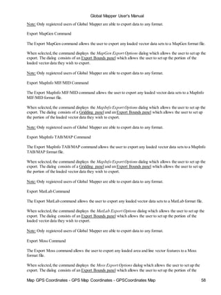 Map GPS Coordinates - GPS Map Coordinates - GPSCoordinates Map 58
Global Mapper User's Manual
Note: Only registered users of Global Mapper are able to export data to any format.
Export MapGen Command
The Export MapGen command allows the user to export any loaded vector data sets to a MapGen format file.
When selected,the command displays the MapGen Export Options dialog which allows the user to set up the
export. The dialog consists of an Export Bounds panel which allows the user to set up the portion of the
loaded vector data they wish to export.
Note: Only registered users of Global Mapper are able to export data to any format.
Export MapInfo MIF/MID Command
The Export MapInfo MIF/MID command allows the user to export any loaded vector data sets to a MapInfo
MIF/MID format file.
When selected,the command displays the MapInfo Export Options dialog which allows the user to set up the
export. The dialog consists of a Gridding panel and an Export Bounds panel which allows the user to set up
the portion of the loaded vector data they wish to export.
Note: Only registered users of Global Mapper are able to export data to any format.
Export MapInfo TAB/MAP Command
The Export MapInfo TAB/MAP command allows the user to export any loaded vector data sets to a MapInfo
TAB/MAP format file.
When selected,the command displays the MapInfo Export Options dialog which allows the user to set up the
export. The dialog consists of a Gridding panel and an Export Bounds panel which allows the user to set up
the portion of the loaded vector data they wish to export.
Note: Only registered users of Global Mapper are able to export data to any format.
Export MatLab Command
The Export MatLab command allows the user to export any loaded vector data sets to a MatLab format file.
When selected,the command displays the MatLab Export Options dialog which allows the user to set up the
export. The dialog consists of an Export Bounds panel which allows the user to set up the portion of the
loaded vector data they wish to export.
Note: Only registered users of Global Mapper are able to export data to any format.
Export Moss Command
The Export Moss command allows the user to export any loaded area and line vector features to a Moss
format file.
When selected,the command displays the Moss Export Options dialog which allows the user to set up the
export. The dialog consists of an Export Bounds panel which allows the user to set up the portion of the
 