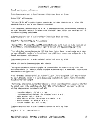 Map GPS Coordinates - GPS Map Coordinates - GPSCoordinates Map 59
Global Mapper User's Manual
loaded vector data they wish to export.
Note: Only registered users of Global Mapper are able to export data to any format.
Export NIMA ASC Command
The Export NIMA ASC command allows the user to export any loaded vector data sets to a NIMA ASC
format file that can be used on many shipboard radar displays.
When selected, the command displays the NIMA ASC Export Options dialog which allows the user to set up
the export. The dialog consists of an Export Bounds panel which allows the user to set up the portion of the
loaded vector data they wish to export.
Note: Only registered users of Global Mapper are able to export data to any format.
Export OSM (OpenStreetMap.org) XML Command
The Export OSM (OpenStreetMap.org) XML command allows the user to export any loaded vector data sets
to an OSM XML format file that can be used to provide new data to the OpenStreetMap.org web site.
When selected, the command displays the OSM XML Export Options dialog which allows the user to set up
the export. The dialog consists of an Export Bounds panel which allows the user to set up the portion of the
loaded vector data they wish to export.
Note: Only registered users of Global Mapper are able to export data to any format.
Export Platte River/WhiteStar/Geographix File Command
The Export Platte River/Whitestar/Geographix File command allows the user to export any loaded area
features to a Platte River Digitizer/Whitestar/Geographix Township/Range ASCII format file. These files can
be used with severalapplications.
When selected,the command displays the Platte River Export Options dialog which allows the user to setup
the export. The dialog consists of an Export Bounds panel which allows the user to set up the portion of the
loaded data they wish to export.
The township, range, section, and meridian values saved for each area feature exported are derived either from
the attribute values for the area feature or the display label for "Survey Section" area types. The following
attribute values names are recognized for each field:
• Township Attributes - TOWNSHIP or TWP
• Township Direction Attributes - TDIR (must have value of N or S)
• Range Attributes - RANGE or RNG
• Range Direction Attributes - RDIR (must have value of E or W)
• Section Attributes - SECTION,SECT, or SEC
• Meridian Attributes - MERIDIAN or MER
Note: Only registered users of Global Mapper are able to export data to any format.
Export PLS-CADD XYZ File Command
 