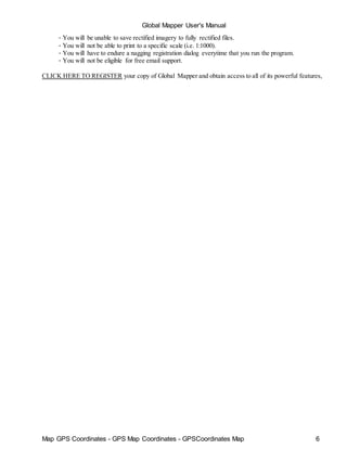 Global Mapper User's Manual
Map GPS Coordinates - GPS Map Coordinates - GPSCoordinates Map 6
• You will be unable to save rectified imagery to fully rectified files.
• You will not be able to print to a specific scale (i.e. 1:1000).
• You will have to endure a nagging registration dialog everytime that you run the program.
• You will not be eligible for free email support.
CLICK HERE TO REGISTER your copy of Global Mapper and obtain access to all of its powerful features,
 