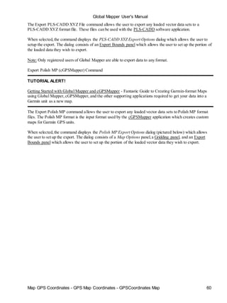 Map GPS Coordinates - GPS Map Coordinates - GPSCoordinates Map 60
Global Mapper User's Manual
The Export PLS-CADD XYZ File command allows the user to export any loaded vector data sets to a
PLS-CADD XYZ format file. These files can be used with the PLS-CADD software application.
When selected,the command displays the PLS-CADD XYZ Export Options dialog which allows the user to
setup the export. The dialog consists of an Export Bounds panel which allows the user to set up the portion of
the loaded data they wish to export.
Note: Only registered users of Global Mapper are able to export data to any format.
Export Polish MP (cGPSMapper) Command
TUTORIAL ALERT!
Getting Started with Global Mapper and cGPSMapper - Fantastic Guide to Creating Garmin-format Maps
using Global Mapper, cGPSMapper, and the other supporting applications required to get your data into a
Garmin unit as a new map.
The Export Polish MP command allows the user to export any loaded vector data sets to Polish MP format
files. The Polish MP format is the input format used by the cGPSMapper application which creates custom
maps for Garmin GPS units.
When selected,the command displays the Polish MP Export Options dialog (pictured below) which allows
the user to set up the export. The dialog consists of a Map Options panel,a Gridding panel, and an Export
Bounds panel which allows the user to set up the portion of the loaded vector data they wish to export.
 