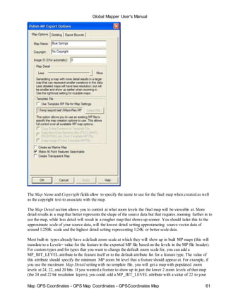 Map GPS Coordinates - GPS Map Coordinates - GPSCoordinates Map 61
Global Mapper User's Manual
The Map Name and Copyright fields allow to specify the name to use for the final map when created as well
as the copyright text to associate with the map.
The Map Detail section allows you to control at what zoom levels the final map will be viewable at. More
detail results in a map that better represents the shape of the source data but that requires zooming further in to
see the map, while less detail will result in a rougher map that shows up sooner. You should tailer this to the
approximate scale of your source data, will the lowest detail setting approximating source vector data of
around 1:250K scale and the highest detail setting representing 1:24K or better scale data.
Most built-in types already have a default zoom scale at which they will show up in built MP maps (this will
translate to a Levels= value for the feature in the exported MP file based on the levels in the MP file header).
For custom types and for types that you want to change the default zoom scale for, you can add a
MP_BIT_LEVEL attribute to the feature itself or to the default attribute list for a feature type. The value of
this attribute should specify the minimum MP zoom bit level that a feature should appear at. For example, if
you use the maximum Map Detail setting with no template file, you will get a map with populated zoom
levels at 24, 22, and 20 bits. If you wanted a feature to show up in just the lower 2 zoom levels of that map
(the 24 and 22 bit resolution layers), you could add a MP_BIT_LEVEL attribute with a value of 22 to your
 