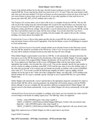 Map GPS Coordinates - GPS Map Coordinates - GPSCoordinates Map 62
Global Mapper User's Manual
feature or the default attribute list for that type, then that feature would get a Levels=2 value written to the
exported MP file. If your map had less detail (say zoom levels of 21, 19, and 17 bits), the same feature would
only show up in the most detailed 21 bit layer as features are always present in at least one layer of the map. If
you want a feature to always show up at all zoom levels in your map regardless of what zoom levels are
present, just add a MP_BIT_LEVEL attribute with a value of 1.
The Template File sections allows you to select a file to use as a template for the new MP file. The new file
with use all of the settings from the selected template file except for the map ID (unless you check the Keep
Image ID fromTemplate MP File option) and, if you provide a map name, the map name. This includes the
Dictionary setting and all levels settings. This provides a way for advanced users to set up one MP file exactly
how they want and then export new maps with the same settings. You can also check the Copy Entire
Contents of Template File option to have everything from the template file copied to the new file verbatim,
including any feature data in the template file.
If selected, the Create as Marine Map option specifies that the created MP file will be marked as a marine
map and marine features will be used if appropriate. Note that the Marine version of cGPSMapper is required
to create marine maps.
The Make All Point Features Searchable controls whether or not all point features in the final map created
from the MP file should be searchable on the GPS device. If the Create Transparent Map option is selected
the map will be marked as transparent and any data under the map will show through.
When Global Mapper exports loaded vector data to a MP file, it will automatically attempt to determine the
best type to save in the MP file based on the classification of the feature in Global Mapper. If no type mapping
is known, the name of the assigned Global Mapper classification will be used for the 'Type' value in the MP
file. If you updated your RgnTypes.txt file in your cGPSMapper folder with the type names and the
appropriate type number, you can make this work as well. You can also manually specify the type number to
use for a feature by adding an attribute named MP_TYPE with the type value to use as the attribute value. If
the value that you provide is for a marine type you should also provide an attribute with a name of MARINE
and a value of Y. You can also override the default type mapping for built-in types by adding a default
attribute list for the type on the * Styles tab of the Configuration dialog. Just add a MP_TYPE attribute to the
default attribute list for a type to manually specify what type to use in exported MP files for a given Global
Mapper type.
Global Mapper will automatically convert exported data to the appropriate projection and datum for export so
that the Polish MP file will be correctly positioned. By default this will be lat/lon degrees with the WGS84
datum, although if you use a template file that specified a different recognized datum, Global Mapper will
instead convert to that datum automatically. In any case,Global Mapper will always automatically do the right
thing.
Advanced Users:If you aren't use a template to configure your export, you can customize the values used for
severalsettings in the header for adding registry keys. The following values are supported:
• TreSize - Add a DWORD registry value using 'regedit' at
'HKEY_CURRENT_USERSoftwareGlobal MapperMPExport_TreSize' with your desired value.
• RgnLimit - Add a DWORD registry value using 'regedit' at
'HKEY_CURRENT_USERSoftwareGlobal MapperMPExport_RgnLimit' with your desired value.
Note: Only registered users of Global Mapper are able to export data to any format.
Export SEGP1 Command
 