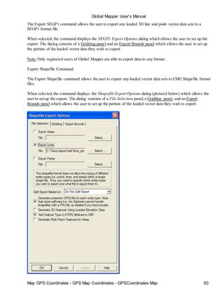 Map GPS Coordinates - GPS Map Coordinates - GPSCoordinates Map 63
Global Mapper User's Manual
The Export SEGP1 command allows the user to export any loaded 3D line and point vector data sets to a
SEGP1 format file.
When selected, the command displays the SEGP1 Export Options dialog which allows the user to set up the
export. The dialog consists of a Gridding panel and an Export Bounds panel which allows the user to set up
the portion of the loaded vector data they wish to export.
Note: Only registered users of Global Mapper are able to export data to any format.
Export Shapefile Command
The Export Shapefile command allows the user to export any loaded vector data sets to ESRI Shapefile format
files.
When selected,the command displays the Shapefile Export Options dialog (pictured below) which allows the
user to set up the export. The dialog consists of a File Selection panel,a Gridding panel, and an Export
Bounds panel which allows the user to set up the portion of the loaded vector data they wish to export.
 