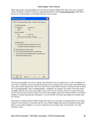 Map GPS Coordinates - GPS Map Coordinates - GPSCoordinates Map 65
Global Mapper User's Manual
When selected,the command displays the ASCII Export Options dialog which allows the user to setup the
export. The dialog consists of an Options panel(pictured below) and an Export Bounds panel which allows
the user to set up the portion of the loaded data they wish to export.
The Options panelallows the user to specify what character to user to separate the x, y, and z coordinates of
each vertex. In addition, the user can specify that they wish to separate each vector feature with a blank line or
some other custom separator text. The Coordinate Order section allows the user to control the order in which
the X (easting/longitude) and Y (northing/latitude) coordinates are exported. The export of elevation data is
controlled with the Export Elevations option. The Include Feature Attributes Before Coordinate Data and
Include Drawing Style Attributes Before Coordinate Data options respectively control whether or not feature
attributes or feature drawing style information is saved to the file on the lines preceding the coordinate data
for a feature.
If elevations are being exported, Global Mapper first looks for an elevation associated with the vertex being
exported. If no elevation is associated with the vertex, Global Mapper then checks all loaded elevation grid
data in reverse order of display to see if any of them have an elevation at the vertex location. If so, that
elevation is used.
 