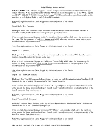 Map GPS Coordinates - GPS Map Coordinates - GPSCoordinates Map 66
Global Mapper User's Manual
ADVANCED USERS - In Global Mapper v11.02 and later you can customize the number of decimal digits
written out for the X and Y coordinates for a Simple ASCII Text export through the use of a DWORD registry
key 'HKEY_CURRENT_USERSoftwareGlobal MapperASCIIExportCoordPrecision'. For example, set this
value to 6 to get 6 decimal digits for each X, Y, and Z coordinate.
Note: Only registered users of Global Mapper are able to export data to any format.
Export Surfer BLN Command
The Export Surfer BLN command allows the user to export any loaded vector data sets to a Surfer BLN
format file used by Golden Software's Surfer package to specify breaklines.
When selected,the command displays the SurferBLN Export Options dialog which allows the user to set up
the export. The dialog consists of an Export Bounds panel which allows the user to set up the portion of the
loaded vector data they wish to export.
Note: Only registered users of Global Mapper are able to export data to any format.
Export SVG Command
The Export SVG command allows the user to export any loaded vector data sets to a SVG (Scalable Vector
Graphic) format file suitable for display on the web.
When selected,the command displays the SVG Export Options dialog which allows the user to set up the
export. The dialog consists of an Export Bounds panel which allows the user to set up the portion of the
loaded vector data they wish to export.
Note: Only registered users of Global Mapper are able to export data to any format.
Export Tom Tom OV2 Command
The Export Tom Tom OV2 command allows the user to export any loaded point data sets to a Tom Tom OV2
format file for use in creating POI databases for Tom Tom GPS devices.
When selected,the command displays the Tom TomOV2 Export Options dialog which allows the user to set
up the export. The dialog consists of an Export Bounds panel which allows the user to set up the portion of the
loaded vector data they wish to export.
Note: Only registered users of Global Mapper are able to export data to any format.
Export Tsunami OVR Command
The Export Tsunami OVR command allows the user to export any loaded vector data sets to a Tsunami OVR
format file for use in the Tsunami software package.
When selected,the command displays the Tsunami OVR Export Options dialog which allows the user to set
up the export. The dialog consists of an Export Bounds panel which allows the user to set up the portion of the
loaded vector data they wish to export.
Note: Only registered users of Global Mapper are able to export data to any format.
 