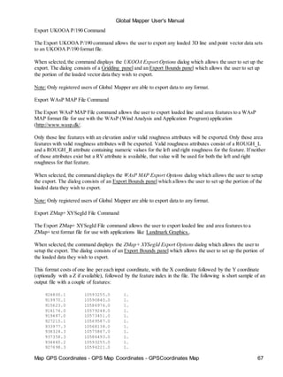 Map GPS Coordinates - GPS Map Coordinates - GPSCoordinates Map 67
Global Mapper User's Manual
Export UKOOA P/190 Command
The Export UKOOA P/190 command allows the user to export any loaded 3D line and point vector data sets
to an UKOOA P/190 format file.
When selected,the command displays the UKOOA Export Options dialog which allows the user to set up the
export. The dialog consists of a Gridding panel and an Export Bounds panel which allows the user to set up
the portion of the loaded vector data they wish to export.
Note: Only registered users of Global Mapper are able to export data to any format.
Export WAsP MAP File Command
The Export WAsP MAP File command allows the user to export loaded line and area features to a WAsP
MAP format file for use with the WAsP (Wind Analysis and Application Program) application
(http://www.wasp.dk/.
Only those line features with an elevation and/or valid roughness attributes will be exported. Only those area
features with valid roughness attributes will be exported. Valid roughness attributes consist of a ROUGH_L
and a ROUGH_R attribute containing numeric values for the left and right roughness for the feature. If neither
of those attributes exist but a RV attribute is available, that value will be used for both the left and right
roughness for that feature.
When selected, the command displays the WAsP MAP Export Options dialog which allows the user to setup
the export. The dialog consists of an Export Bounds panel which allows the user to set up the portion of the
loaded data they wish to export.
Note: Only registered users of Global Mapper are able to export data to any format.
Export ZMap+ XYSegId File Command
The Export ZMap+ XYSegId File command allows the user to export loaded line and area features to a
ZMap+ text format file for use with applications like Landmark Graphics..
When selected,the command displays the ZMap+ XYSegId Export Options dialog which allows the user to
setup the export. The dialog consists of an Export Bounds panel which allows the user to set up the portion of
the loaded data they wish to export.
This format costs of one line per each input coordinate, with the X coordinate followed by the Y coordinate
(optionally with a Z if available), followed by the feature index in the file. The following is short sample of an
output file with a couple of features:
924800.1 10593255.0 1.
919970.1 10590840.0 1.
915623.0 10586976.0 1.
914174.0 10579248.0 1.
919487.0 10573451.0 1.
927215.1 10569587.0 1.
933977.3 10568138.0 1.
938324.3 10575867.0 1.
937358.3 10586493.0 1.
934460.2 10593255.0 1.
927698.3 10594221.0 1.
 