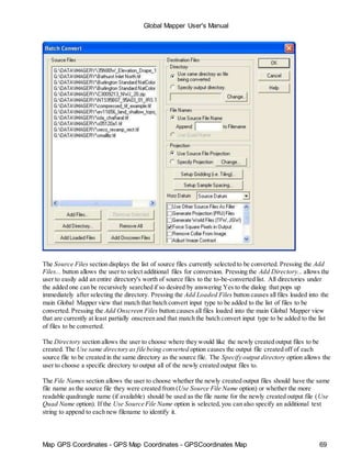 Map GPS Coordinates - GPS Map Coordinates - GPSCoordinates Map 69
Global Mapper User's Manual
The Source Files section displays the list of source files currently selected to be converted. Pressing the Add
Files... button allows the user to select additional files for conversion. Pressing the Add Directory... allows the
user to easily add an entire directory's worth of source files to the to-be-converted list. All directories under
the added one can be recursively searched if so desired by answering Yes to the dialog that pops up
immediately after selecting the directory. Pressing the Add Loaded Files button causes all files loaded into the
main Global Mapper view that match that batch convert input type to be added to the list of files to be
converted. Pressing the Add Onscreen Files button causes all files loaded into the main Global Mapper view
that are currently at least partially onscreen and that match the batch convert input type to be added to the list
of files to be converted.
The Directory section allows the user to choose where they would like the newly created output files to be
created. The Use same directory as file being converted option causes the output file created off of each
source file to be created in the same directory as the source file. The Specify output directory option allows the
user to choose a specific directory to output all of the newly created output files to.
The File Names section allows the user to choose whether the newly created output files should have the same
file name as the source file they were created from (Use Source File Name option) or whether the more
readable quadrangle name (if available) should be used as the file name for the newly created output file (Use
Quad Name option). If the Use Source File Name option is selected,you can also specify an additional text
string to append to each new filename to identify it.
 