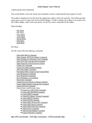 Global Mapper User's Manual
Map GPS Coordinates - GPS Map Coordinates - GPSCoordinates Map 7
2 MENUBAR AND TOOLBAR
This section briefly reviews the menus and commands in order to understand the basic purpose of each.
The toolbar is displayed across the top of the application window, below the menu bar. The toolbar provides
quick mouse access to many tools used in Global Mapper. To hide or display the toolbars or to switch to the
old Toolbar display, which some users prefer, use the View menu commands for the toolbar.
Menu Headings
• File Menu
• Edit Menu
• View Menu
• Tools Menu
• Search Menu
• GPS Menu
• Help Menu
File Menu
The File menu offers the following commands:
• Open Data File(s) Command
• Open Generic ASCII Text File(s) Command
• Open All Files in a Directory Tree Command
• Open ECW File from the Web Command
• Open Data File at Fixed Screen Location
• Unload All Command
• Create New Map Catalog Command
• Find Data Online Command
• Download Online Imagery/Topo/Terrain Maps
• Load Workspace Command
• Save Workspace Command
• Save Workspace As Command
• Run Script Command
• Capture Screen Contents to Image Command
• Export Global Mapper Package File Command
• Export PDF File Command
• Export Raster and Elevation Data
♦ Export Arc ASCII Grid Command
♦ Export BIL/BIP/BSQ Command
♦ Export BMP Command
♦ Export BT (Binary Terrain) Command
♦ Export DEM Command
♦ Export DTED Command
♦ Export DXF 3D Face File Command
♦ Export DXF Mesh Command
♦ Export DXF Point File Command
♦ Export ECW Command
♦ Export Erdas Imagine Command
♦ Export Float/Grid Command
 