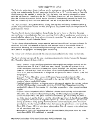 Map GPS Coordinates - GPS Map Coordinates - GPSCoordinates Map 70
Global Mapper User's Manual
The Projection section allows the user to choose whether or not each newly created output file should either
use the same projection as the file that it was created from (Use Source File Projection option) or if each file
should use a projection specified by pressing the Projection button. If the user selects to specify an output
projection and they select a zoned projection like UTM or Gauss Krueger, they will have the option on the
projection selection dialog to have the best zone for the center of the output map automatically used if they
select the Automatically Select Best Zone option in the Zone box on the projection selection dialog.
The Setup Gridding (i.e. Tiling) button displays a dialog allowing the user to specify if and how to break up
each file being converted into multiple new files. This option is only available when converting to a raster or
gridded elevation format.
The Setup Sample Spacing button displays a dialog allowing the user to choose to either keep the sample
spacing of source raster and elevation files when converting the selected or to specify a new sample spacing to
resample all of the selected input files at when performing the conversion. This option is only available when
converting to a raster or gridded elevation format.
The Horz Datum selection allows the user to choose the horizontal datum that each newly created output file
should use. By default, each output file will use the same horizontal datum as the source file that it was
created off of. Alternately, the user can specify to have all output files created in NAD27, NAD83, WGS72,
or WGS84 with the appropriate offset being applied automatically.
The Vertical Units selection is present only for some conversions and controls the output elevation units.
The Palette selection is present only for some conversions and controls the palette, if any, used in the output
files. The palette values are defined as follows:
• Image Optimized Palette - The palette generated will be an optimal mix of up to 256 colors that will
closely represent the full blend of colors in the source images. This option will generate the best
results, but can more than double the export time required if any high color images are present in the
export set. If all of the input data is palette-based and the combined palette of those files has 256
colors or less, then the combined files of the input file will just be used with no additional export time
being required.
• Grayscale Palette - This palette consists of 256 scales of gray ranging from black to white.
• DRG Optimized Palette - This palette is optimized for the exporting USGS DRGdata. The palette
consists of only the standard DRG colors.
• DRG/DOQ Optimized Palette - As the name suggests,this palette is optimized for exporting a mixture
of USGS DRG data and grayscale satellite photos (i.e. USGS DOQs). The palette consists of the 14
standard DRG colors with the remaining 242 colors being a range of gray values ranging from black
to white.
• Halftone Palette - The palette consists of a blend of 256 colors evenly covering the color spectrum.
This palette is the best choice when exporting anything but DRGs and grayscale satellite photos.
• CustomPalette fromFile - This option allows the user to choose a .pal file describing the palette to
use for the export. A .pal file should be a text file with one line per color, with the red, green, and blue
color components for each color in the palette separated by a comma. You can save a .pal file for an
existing palette-based file by opening the Overlay Control Center,selecting the palette-based layer,
press Options, then the Transparent Color button, then selecting the option to save a color palette file.
• 24-bit RGB - Create a full 24-bit color image with no palette. This will create the best resulting image
but will also take the most space.
• Keep Same as Source File - The new file will use the same color encoding as the source file, either
palette-based, 24-bit RGB, multi-band, or grayscale.
 