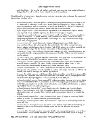 Map GPS Coordinates - GPS Map Coordinates - GPSCoordinates Map 71
Global Mapper User's Manual
• Multi-Band Image - The new file will use be a multi-band image using the same number of bands as
the input file. You will be able to choose either 8-bits or 16-bits per band.
The additional list of options varies depending on the particular conversion being performed. The meaning of
those options is defined below:
• Add Watermark Image - when this option is checked, you will be prompted to select an image to use
as a watermark for your raster format export. You will also be allows to select display options for
your watermark image, such as transparency,to provide the desired effect. The selected watermark
image will be stretched to cover the entire output image for each converted file.
• Adjust Image Contrast - causes the contrast of any input file to be automatically adjusted prior to
being exported. This is useful for improving the display of some types of imagery.
• Clamp Export to Lat/Lon Boundary - causesthe export bounds of each image being converted to be
clamped to the nearest 3.75' lat/lon boundary. This can be useful in limited cases,such as when
reprojecting to geographic/arc degrees and the source images had a tiny collar to make the image
square in the native projection.
• Convert to Grayscale - causes the exported imagery to be generated in only shades of gray.
• Crop to Selected Areas - this option specifies that each exported file will be cropped to any area
features selected with the Feature Info or Digitizer Tools. If this option is selected,no output file will
be generated for any input file that does not intersect any of the selected crop areas.
• Export Areas,Export Lines,and Export Points - these options respectively control whether area,line,
and/or point shapefiles are generated from the source vector data files. At least one of these options
must be selected.
• Fill Small Gaps in Data - this option specifies whether or not small gaps in the elevation or raster file
being exported will be filled by interpolating between nearby known values.
• Force Square Pixels in Output - causes the newly created files to have square pixels in whatever
projection they are created in. This allows the files to be used with the widest variety of other
software packages,many of which do not correctly handle non-square pixels.
• Generate Projection (PRJ) File - causes a projection file describing the ground reference system of
the output file to be generated for each output file in addition to the output file itself. The PRJ file will
have the same name as the output file with the .prj extension.
• Generate World File - causes a world file describing the location of the output file to be generated for
each output file. The world file will have the same name as the output file with the appropriate world
file extension for the output type (i.e. TFW for GeoTIFF, JGW for JPEG, etc.).
• Include Display Labelsas Attributes - causes DXF attributes containing the name of the vector object
to be associated with DXF POLYLINE entities. As some software packages cannot handle attributes
in DXF files, you may have to turn this option off (with the associated loss of information) to get your
exported DXF files to work with some packages.
• Include Feature Attributes in DBF - causes the attributes other than layer and elevation of each
feature (if any) to be stored in the DBF file associated with the generated Shapefile. In addition,
selecting this option will cause the DLG-3 attribute codes matching each feature to be stored in the
DBF file.
• Include Feature Names in DBF - causes the name of each feature (if any) to be stored as a NAME
attribute in the DBF file associated with the generated Shapefile.
• Make Single Color Transparent - allows the user to select a single color to treat as transparent in the
source data files.
• Minimize Window During Conversion - this option causes the main map window to immediately be
minimized when the batch conversion operation begins and stay that way until the operation
completes.
• Never Anti-Alias Pixels (Interpolate) - this option disables anti-aliasing (interpolation) even for those
layers to which it would normally be applied by default (like gridded elevation layers) or imagery
 