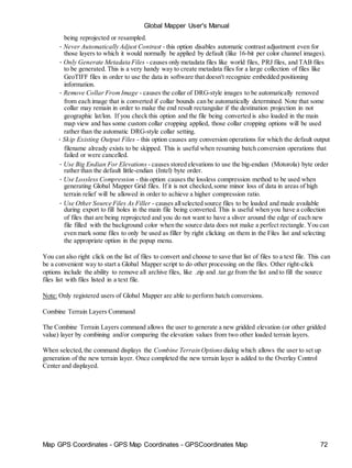 Map GPS Coordinates - GPS Map Coordinates - GPSCoordinates Map 72
Global Mapper User's Manual
being reprojected or resampled.
• Never Automatically Adjust Contrast - this option disables automatic contrast adjustment even for
those layers to which it would normally be applied by default (like 16-bit per color channel images).
• Only Generate Metadata Files - causes only metadata files like world files, PRJ files, and TAB files
to be generated. This is a very handy way to create metadata files for a large collection of files like
GeoTIFF files in order to use the data in software that doesn't recognize embedded positioning
information.
• Remove Collar FromImage - causes the collar of DRG-style images to be automatically removed
from each image that is converted if collar bounds can be automatically determined. Note that some
collar may remain in order to make the end result rectangular if the destination projection in not
geographic lat/lon. If you check this option and the file being converted is also loaded in the main
map view and has some custom collar cropping applied, those collar cropping options will be used
rather than the automatic DRG-style collar setting.
• Skip Existing Output Files - this option causes any conversion operations for which the default output
filename already exists to be skipped. This is useful when resuming batch conversion operations that
failed or were cancelled.
• Use Big Endian For Elevations - causes stored elevations to use the big-endian (Motorola) byte order
rather than the default little-endian (Intel) byte order.
• Use Lossless Compression - this option causes the lossless compression method to be used when
generating Global Mapper Grid files. If it is not checked,some minor loss of data in areas of high
terrain relief will be allowed in order to achieve a higher compression ratio.
• Use Other Source Files As Filler - causes allselected source files to be loaded and made available
during export to fill holes in the main file being converted. This is useful when you have a collection
of files that are being reprojected and you do not want to have a sliver around the edge of each new
file filled with the background color when the source data does not make a perfect rectangle. You can
even mark some files to only be used as filler by right clicking on them in the Files list and selecting
the appropriate option in the popup menu.
You can also right click on the list of files to convert and choose to save that list of files to a text file. This can
be a convenient way to start a Global Mapper script to do other processing on the files. Other right-click
options include the ability to remove all archive files, like .zip and .tar.gz from the list and to fill the source
files list with files listed in a text file.
Note: Only registered users of Global Mapper are able to perform batch conversions.
Combine Terrain Layers Command
The Combine Terrain Layers command allows the user to generate a new gridded elevation (or other gridded
value) layer by combining and/or comparing the elevation values from two other loaded terrain layers.
When selected,the command displays the Combine Terrain Options dialog which allows the user to set up
generation of the new terrain layer. Once completed the new terrain layer is added to the Overlay Control
Center and displayed.
 