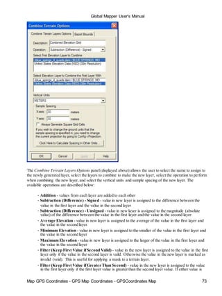 Map GPS Coordinates - GPS Map Coordinates - GPSCoordinates Map 73
Global Mapper User's Manual
The Combine Terrain Layers Options panel(displayed above) allows the user to select the name to assign to
the newly generated layer, select the layers to combine to make the new layer, select the operation to perform
when combining the new layer, and select the vertical units and sample spacing of the new layer. The
available operations are described below:
• Addition - values from each layer are added to each other
• Subtraction (Difference) - Signed - value in new layer is assigned to the difference between the
value in the first layer and the value in the second layer
• Subtraction (Difference) - Unsigned - value in new layer is assigned to the magnitude (absolute
value) of the difference between the value in the first layer and the value in the second layer
• Average Elevation - value in new layer is assigned to the average of the value in the first layer and
the value in the second layer
• Minimum Elevation - value in new layer is assigned to the smaller of the value in the first layer and
the value in the second layer
• Maximum Elevation - value in new layer is assigned to the larger of the value in the first layer and
the value in the second layer
• Filter (Keep First Value ifSecond Valid) - value in the new layer is assigned to the value in the first
layer only if the value in the second layer is vaild. Otherwise the value in the new layer is marked as
invalid (void). This is useful for applying a mask to a terrain layer.
• Filter (Keep First Value ifGreater Than Second) - value in the new layer is assigned to the value
in the first layer only if the first layer value is greater than the second layer value. If either value is
 