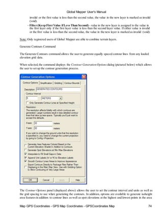 Map GPS Coordinates - GPS Map Coordinates - GPSCoordinates Map 74
Global Mapper User's Manual
invalid or the first value is less than the second value, the value in the new layer is marked as invalid
(void).
• Filter (Keep First Value ifLess Than Second) - value in the new layer is assigned to the value in
the first layer only if the first layer value is less than the second layer value. If either value is invalid
or the first value is less than the second value, the value in the new layer is marked as invalid (void).
Note: Only registered users of Global Mapper are able to combine terrain layers.
Generate Contours Command
The Generate Contours command allows the user to generate equally spaced contour lines from any loaded
elevation grid data.
When selected,the command displays the Contour Generation Options dialog (pictured below) which allows
the user to set up the contour generation process.
The Contour Options panel (displayed above) allows the user to set the contour interval and units as well as
the grid spacing to use when generating the contours. In addition, options are available to generate isoheight
area features in addition to contour lines as well as spot elevations at the highest and lowest points in the area
 