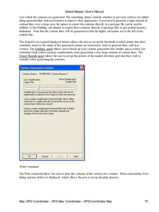 Map GPS Coordinates - GPS Map Coordinates - GPSCoordinates Map 75
Global Mapper User's Manual
over which the contours are generated. The smoothing option controls whether or not extra vertices are added
along generated line and area features to improve their appearance. If you need to generate a huge amount of
contour lines over a large area,the option to export the contours directly to a package file can be used in
addition to the Gridding tab options to export those contours directly to package files to get around memory
limitations. Note that the contour lines will be generated so that the higher elevations are to the left of the
contour line.
The Simplification panel(displayed below) allows the user to set up the threshold at which points that don't
contribute much to the shape of the generated contour are removed in order to generate lines with less
vertices. The Gridding panel allows you to break up your contour generation into smaller pieces which can
sometimes help reduce memory requirements when generating a very large amount of contour lines. The
Export Bounds panel allows the user to set up the portion of the loaded elevation grid data they wish to
consider when generating the contours.
Print Command
The Print command allows the user to print the contents of the current view window. When selected the Print
dialog (picture below) is displayed, which allows the user to set up the print process.
 